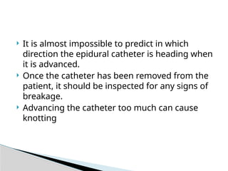  It is almost impossible to predict in which
direction the epidural catheter is heading when
it is advanced.
 Once the catheter has been removed from the
patient, it should be inspected for any signs of
breakage.
 Advancing the catheter too much can cause
knotting
 