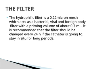  The hydrophilic filter is a 0.22micron mesh
which acts as a bacterial, viral and foreign body
filter with a priming volume of about 0.7 mL. It
is recommended that the filter should be
changed every 24 h if the catheter is going to
stay in situ for long periods.
THE FILTER
 
