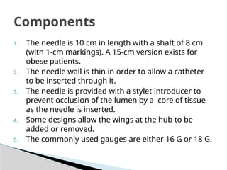 1. The needle is 10 cm in length with a shaft of 8 cm
(with 1-cm markings). A 15-cm version exists for
obese patients.
2. The needle wall is thin in order to allow a catheter
to be inserted through it.
3. The needle is provided with a stylet introducer to
prevent occlusion of the lumen by a core of tissue
as the needle is inserted.
4. Some designs allow the wings at the hub to be
added or removed.
5. The commonly used gauges are either 16 G or 18 G.
Components
 