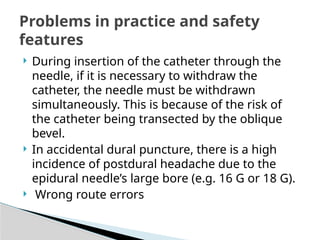  During insertion of the catheter through the
needle, if it is necessary to withdraw the
catheter, the needle must be withdrawn
simultaneously. This is because of the risk of
the catheter being transected by the oblique
bevel.
 In accidental dural puncture, there is a high
incidence of postdural headache due to the
epidural needle’s large bore (e.g. 16 G or 18 G).
 Wrong route errors
Problems in practice and safety
features
 