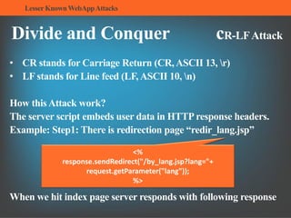 LesserKnownWebAppAttacks
Divide and Conquer cR-LFAttack
• CR stands for Carriage Return (CR,ASCII 13, r)
• LF stands for Line feed (LF, ASCII 10, n)
How this Attack work?
The server script embeds user data in HTTP response headers.
Example: Step1: There is redirection page “redir_lang.jsp”
When we hit index page server responds with following response
<%
response.sendRedirect("/by_lang.jsp?lang="+
request.getParameter("lang"));
%>
 