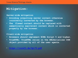 LesserKnownWebAppAttacks
Mitigation:
Server-side mitigation
• Avoiding outputting server content otherwise
incorrectly converted by the browser.
• The flawed content should be replaced with
semantically equivalent content which is converted
properly by the browser.
Client-side mitigation
• Browsers should implement ECMA Script 5 and higher.
• TrueHTML: TrueHTML relies on the XMLSerializer DOM
object provided by all of the user agents.
• https://cure53.de/fp170.pdf
 