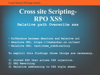 LesserKnownWebAppAttacks
Cross site Scripting-
RPO XSS
Relative path Overwrite xss
• Difference between Absolute and Relative url
• Absolute URL: https://thehacker.co.in/test
• Relative URL: test/some_subdirectory
To exploit this findings three things are necessary,
1) stored XSS that allows CSS injection.
2) URL Rewriting.
3) Relative addressing to CSS style sheet.
 