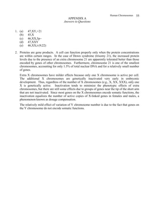 Human Chromosomes 55
APPENDIX A
Answers to Questions
1. (a) 47,XY,+21
(b) 45,X
(c) 46,XX,5p−
(d) 47,XXY
(e) 46,XX,t (9;22)
2. Proteins are gene products. A cell can function properly only when the protein concentrations
are within certain ranges. In the case of Down syndrome (trisomy 21), the increased protein
levels due to the presence of an extra chromosome 21 are apparently tolerated better than those
encoded by genes of other chromosomes. Furthermore, chromosome 21 is one of the smallest
chromosomes, accounting for only 1.5% of total nuclear DNA and for a relatively small number
of genes.
Extra X chromosomes have milder effects because only one X chromosome is active per cell.
The additional X chromosomes are genetically inactivated very early in embryonic
development. Thus, regardless of the number of X chromosomes (e.g., X, XX, XXX), only one
X is genetically active. Inactivation tends to minimize the phenotypic effects of extra
chromosomes, but there are still some effects due to groups of genes near the tip of the short arm
that are not inactivated. Since most genes on the X chromosomes encode somatic functions, the
inactivation equalizes the number of active copies of X-linked genes in females and males, a
phenomenon known as dosage compensation.
The relatively mild effect of variation of Y chromosome number is due to the fact that genes on
the Y chromosome do not encode somatic functions.
 