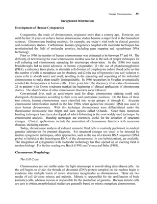 Human Chromosomes 35
Background Information
Development of Human Cytogenetics
Cytogenetics, the study of chromosomes, originated more than a century ago. However, not
until the last 30 years or so have human chromosome studies become a major field in the biomedical
sciences. Chromosome banding methods, for example, are today’s vital tools in clinical genetics
and evolutionary studies. Furthermore, human cytogenetics coupled with molecular techniques has
revolutionized the field of molecular genetics, including gene mapping and recombinant DNA
technology.
Prior to 1956 the number of human chromosomes was estimated to be between 37 and 48. The
difficulty of determining the exact chromosome number was due to the lack of proper techniques for
cell culturing and chromosome spreading for microscope observation. In the 1950s two major
breakthroughs led to rapid advances in human cytogenetics: (1) the use of phytohemagglutinin
(PHA), a substance from plants, to stimulate cell division of lymphocytes (white blood cells) so that
the number of cells in metaphase can be obtained, and (2) the use of hypotonic (low salt) solution to
cause cells to absorb water and swell, resulting in the spreading and separating of the individual
chromosomes to make them readily distinguishable. In 1956 researchers in Sweden systematically
counted 46 chromosomes in human cells. Three years later, the discovery of an extra chromosome
21 in patients with Down syndrome marked the beginning of clinical application of chromosome
studies. The identification of other chromosome disorders soon followed.
Conventional dyes such as aceto-orcein used for direct chromosome staining could only
distinguish chromosomes according to their sizes and centromere positions. On the basis of these
two criteria, human chromosomes were classified into seven groups: A through G. Accurate
chromosome identification started in the late 1960s when quinocrine mustard (QM) was used to
stain human chromosomes. With this technique chromosomes were differentiated under the
fluorescence microscope into bright and dark regions called Q-bands. Since then, numerous
banding techniques have been developed, of which G-banding is the most widely used technique for
chromosome analysis. Banding techniques are extremely useful for the detection of structural
changes. Clinical applications include the association of chromosome disorders with numerous
diseases, including cancers.
Today, chromosome analysis of cultured amniotic fluid cells is routinely performed in medical
genetics laboratories for prenatal diagnosis. For structural changes too small to be detected by
routine cytogenetic techniques, other approaches, such as the use of a known DNA sequence (DNA
probe) to hybridize the homologous DNA of the chromosome (in situ hybridization), are available.
The integration of cytogenetics with molecular technology has thus opened up an exciting field in
modern biology. For further reading see Barch (1991) and Verma and Babu (1989).
Chromosome Morphology
The Cell Cycle
Chromosomes are not visible under the light microscope in non-dividing (interphase) cells. As
the cell begins to divide, the threads of chromatin (DNA-protein complex) in the nucleus begin to
condense into multiple levels of coiled structures recognizable as chromosomes. There are two
modes of cell division: mitosis and meiosis. Mitosis is responsible for the proliferation of body
(somatic) cells, whereas meiosis is responsible for the production of gametes. Because mitotic cells
are easy to obtain, morphological studies are generally based on mitotic metaphase chromosomes.
 