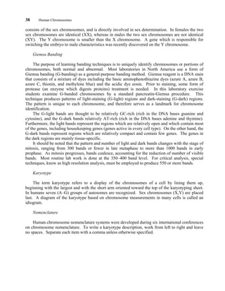 38 Human Chromosomes
consists of the sex chromosomes, and is directly involved in sex determination. In females the two
sex chromosomes are identical (XX), whereas in males the two sex chromosomes are not identical
(XY). The Y chromosome is smaller than the X chromosome. A gene which is responsible for
switching the embryo to male characteristics was recently discovered on the Y chromosome.
Giemsa Banding
The purpose of learning banding techniques is to uniquely identify chromosomes or portions of
chromosomes, both normal and abnormal. Most laboratories in North America use a form of
Giemsa banding (G-banding) as a general-purpose banding method. Giemsa reagent is a DNA stain
that consists of a mixture of dyes including the basic aminophenothiazine dyes (azure A, azure B,
azure C, thionin, and methylene blue) and the acidic dye eosin. Prior to staining, some form of
protease (an enzyme which digests proteins) treatment is needed. In this laboratory exercise
students examine G-banded chromosomes by a standard pancreatin-Giemsa procedure. This
technique produces patterns of light-staining (G-light) regions and dark-staining (G-dark) regions.
The pattern is unique to each chromosome, and therefore serves as a landmark for chromosome
identification.
The G-light bands are thought to be relatively GC-rich (rich in the DNA bases guanine and
cytosine), and the G-dark bands relatively AT-rich (rich in the DNA bases adenine and thymine).
Furthermore, the light bands represent the regions which are relatively open and which contain most
of the genes, including housekeeping genes (genes active in every cell type). On the other hand, the
G-dark bands represent regions which are relatively compact and contain few genes. The genes in
the dark regions are mainly tissue-specific.
It should be noted that the pattern and number of light and dark bands changes with the stage of
mitosis, ranging from 300 bands or fewer in late metaphase to more than 1000 bands in early
prophase. As mitosis progresses, bands coalesce, accounting for the reduction of number of visible
bands. Most routine lab work is done at the 350–400 band level. For critical analysis, special
techniques, know as high resolution analysis, must be employed to produce 550 or more bands.
Karyotype
The term karyotype refers to a display of the chromosomes of a cell by lining them up,
beginning with the largest and with the short arm oriented toward the top of the karyotyping sheet.
In humans seven (A–G) groups of autosomes are recognized. Sex chromosomes (X,Y) are placed
last. A diagram of the karyotype based on chromosome measurements in many cells is called an
idiogram.
Nomenclature
Human chromosome nomenclature systems were developed during six international conferences
on chromosome nomenclature. To write a karyotype description, work from left to right and leave
no spaces. Separate each item with a comma unless otherwise specified.
 