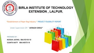 BIRLA INSTITUTE OF TECHNOLOGY
EXTENSION , LALPUR.
“Establishment of Paper Bag Industry “ PROJECT FEASIBILITY REPORT
Under Supervision Off “AVINASH SINHA”
PREPARED BY-
MUSKAN JAISWAL BBA/40105/18
SUSMITA MAITY BBA/40075/18
Your Name • 09.04.20XX
 