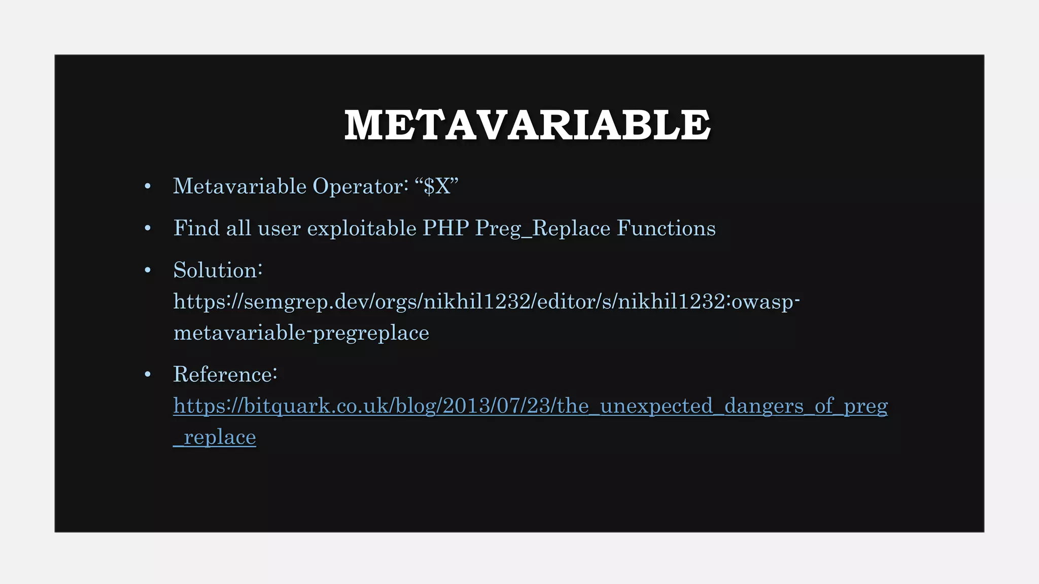 METAVARIABLE
• Metavariable Operator: “$X”
• Find all user exploitable PHP Preg_Replace Functions
• Solution:
https://semgrep.dev/orgs/nikhil1232/editor/s/nikhil1232:owasp-
metavariable-pregreplace
• Reference:
https://bitquark.co.uk/blog/2013/07/23/the_unexpected_dangers_of_preg
_replace
 