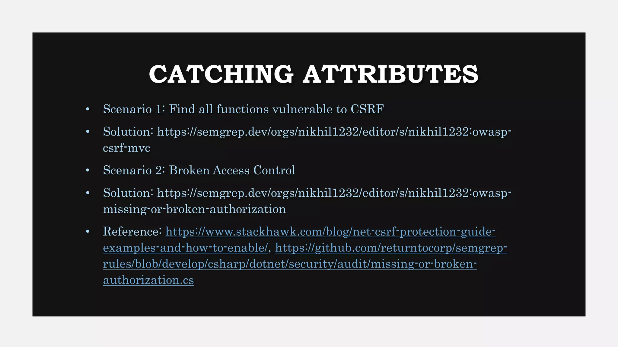 CATCHING ATTRIBUTES
• Scenario 1: Find all functions vulnerable to CSRF
• Solution: https://semgrep.dev/orgs/nikhil1232/editor/s/nikhil1232:owasp-
csrf-mvc
• Scenario 2: Broken Access Control
• Solution: https://semgrep.dev/orgs/nikhil1232/editor/s/nikhil1232:owasp-
missing-or-broken-authorization
• Reference: https://www.stackhawk.com/blog/net-csrf-protection-guide-
examples-and-how-to-enable/, https://github.com/returntocorp/semgrep-
rules/blob/develop/csharp/dotnet/security/audit/missing-or-broken-
authorization.cs
 