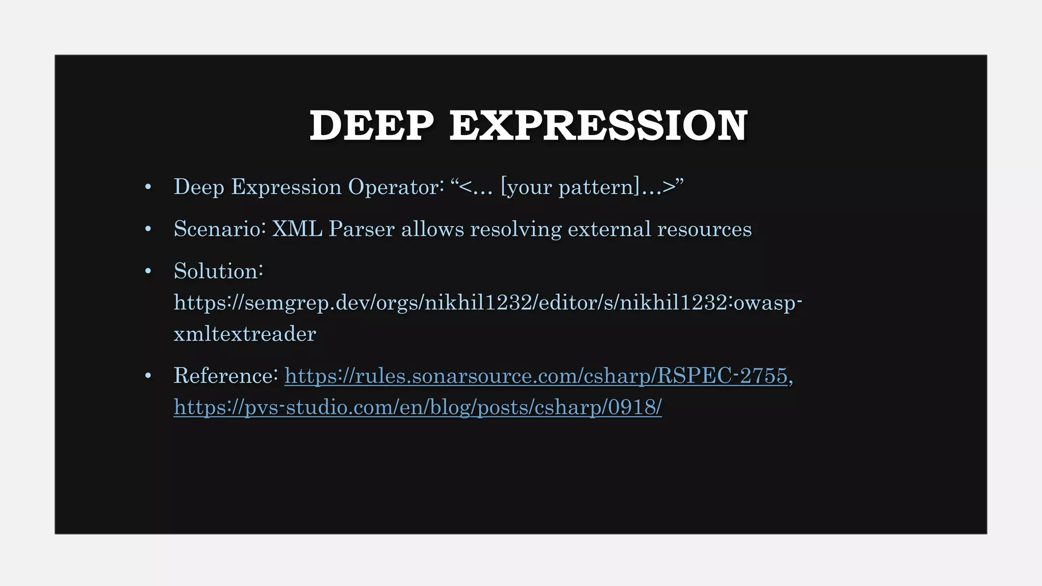 DEEP EXPRESSION
• Deep Expression Operator: “<… [your pattern]…>”
• Scenario: XML Parser allows resolving external resources
• Solution:
https://semgrep.dev/orgs/nikhil1232/editor/s/nikhil1232:owasp-
xmltextreader
• Reference: https://rules.sonarsource.com/csharp/RSPEC-2755,
https://pvs-studio.com/en/blog/posts/csharp/0918/
 