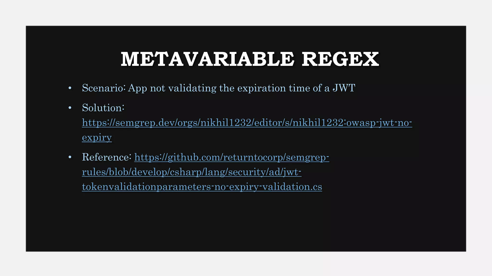 METAVARIABLE REGEX
• Scenario: App not validating the expiration time of a JWT
• Solution:
https://semgrep.dev/orgs/nikhil1232/editor/s/nikhil1232:owasp-jwt-no-
expiry
• Reference: https://github.com/returntocorp/semgrep-
rules/blob/develop/csharp/lang/security/ad/jwt-
tokenvalidationparameters-no-expiry-validation.cs
 