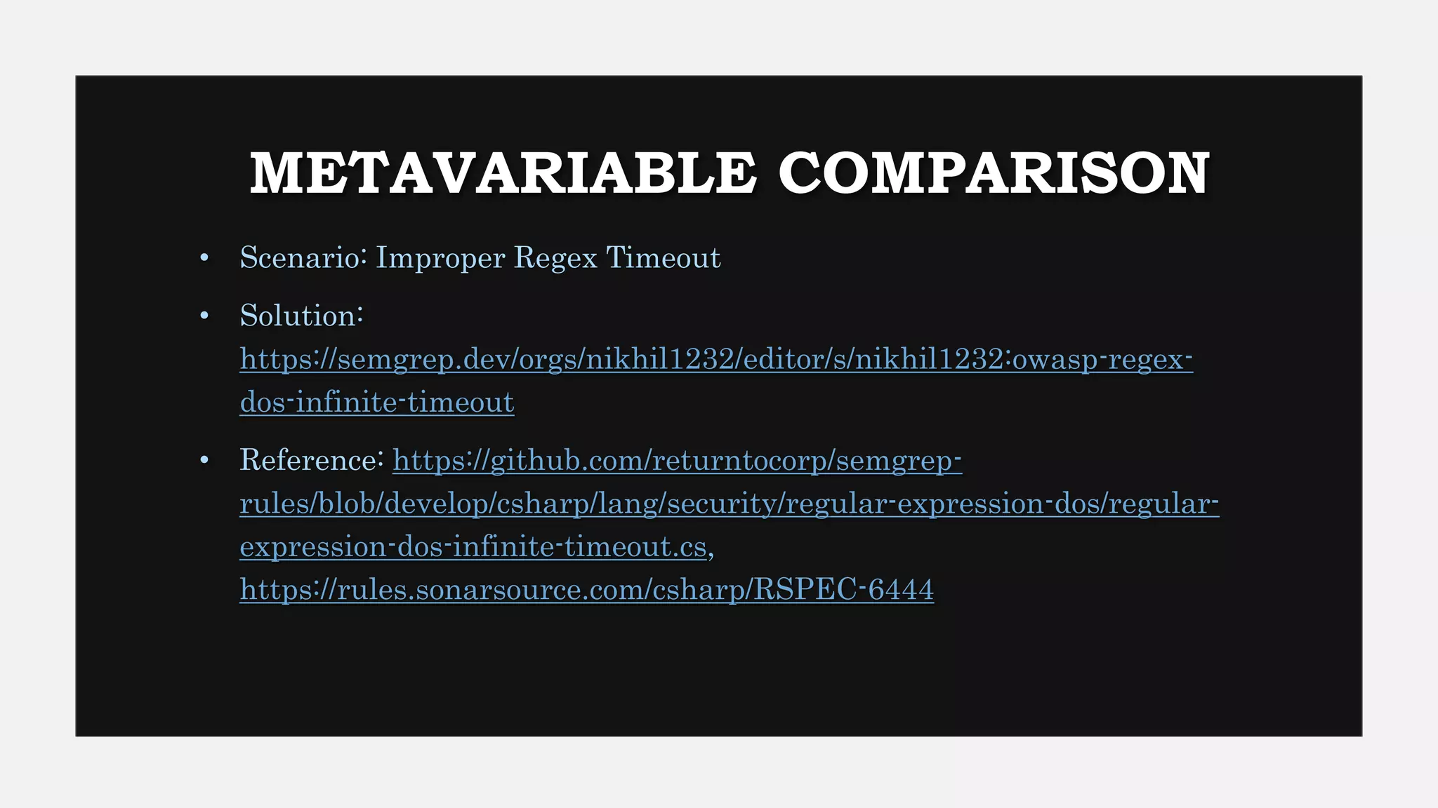 METAVARIABLE COMPARISON
• Scenario: Improper Regex Timeout
• Solution:
https://semgrep.dev/orgs/nikhil1232/editor/s/nikhil1232:owasp-regex-
dos-infinite-timeout
• Reference: https://github.com/returntocorp/semgrep-
rules/blob/develop/csharp/lang/security/regular-expression-dos/regular-
expression-dos-infinite-timeout.cs,
https://rules.sonarsource.com/csharp/RSPEC-6444
 