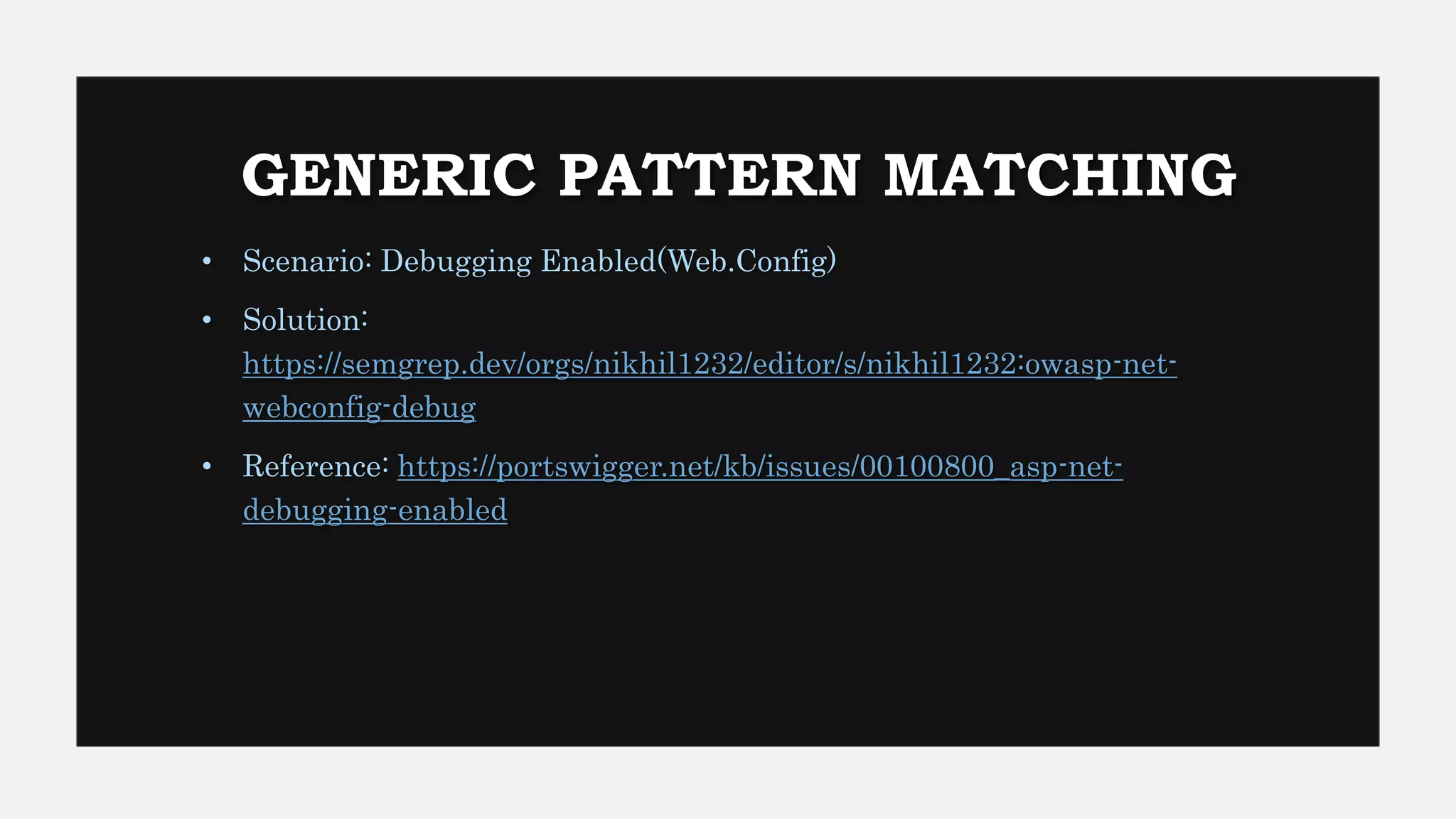 GENERIC PATTERN MATCHING
• Scenario: Debugging Enabled(Web.Config)
• Solution:
https://semgrep.dev/orgs/nikhil1232/editor/s/nikhil1232:owasp-net-
webconfig-debug
• Reference: https://portswigger.net/kb/issues/00100800_asp-net-
debugging-enabled
 