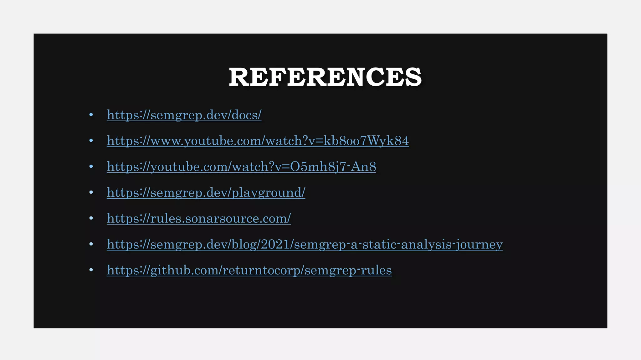 REFERENCES
• https://semgrep.dev/docs/
• https://www.youtube.com/watch?v=kb8oo7Wyk84
• https://youtube.com/watch?v=O5mh8j7-An8
• https://semgrep.dev/playground/
• https://rules.sonarsource.com/
• https://semgrep.dev/blog/2021/semgrep-a-static-analysis-journey
• https://github.com/returntocorp/semgrep-rules
 