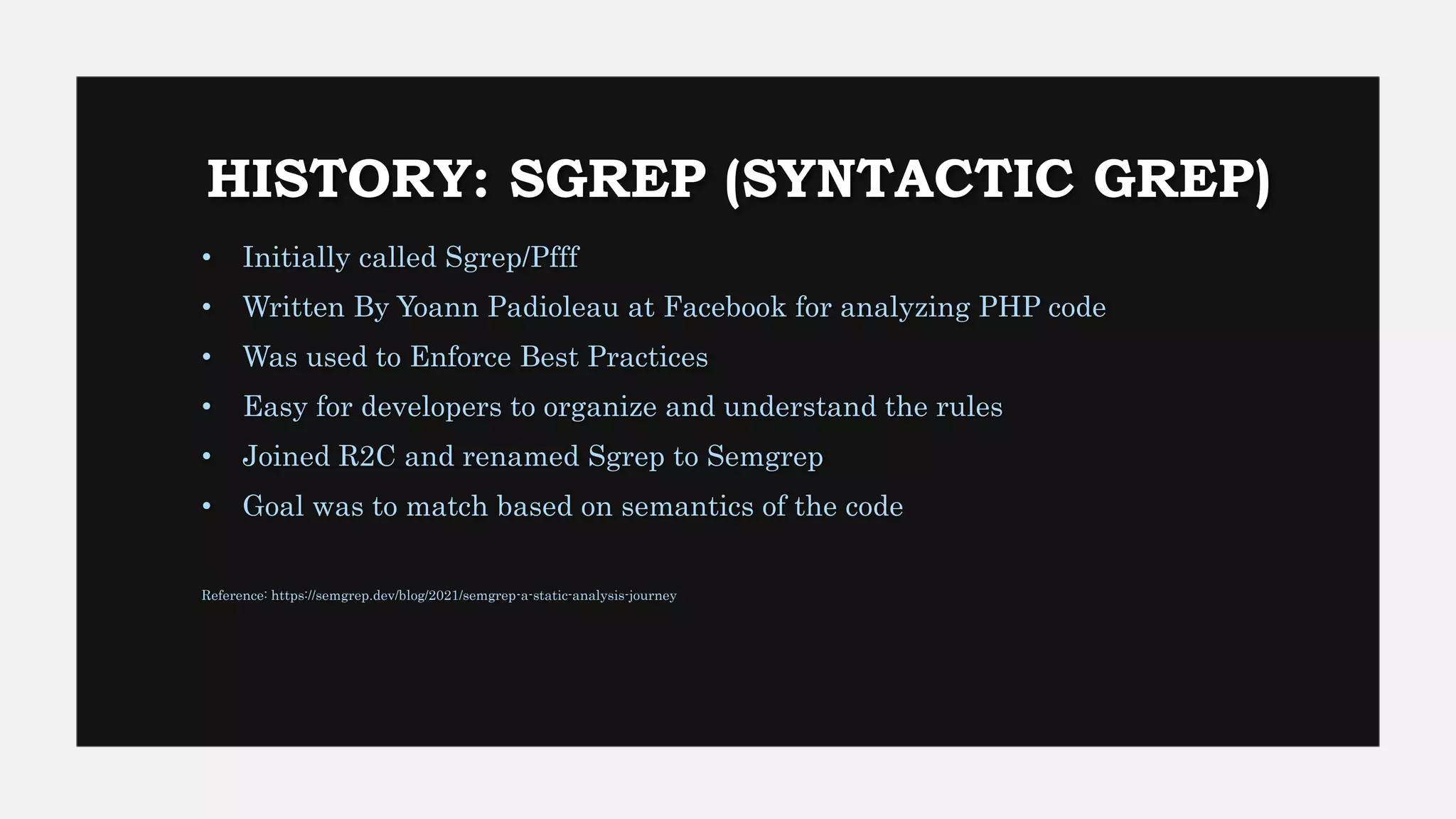 HISTORY: SGREP (SYNTACTIC GREP)
• Initially called Sgrep/Pfff
• Written By Yoann Padioleau at Facebook for analyzing PHP code
• Was used to Enforce Best Practices
• Easy for developers to organize and understand the rules
• Joined R2C and renamed Sgrep to Semgrep
• Goal was to match based on semantics of the code
Reference: https://semgrep.dev/blog/2021/semgrep-a-static-analysis-journey
 
