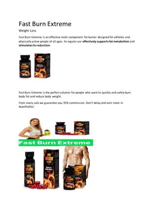 Fast Burn Extreme
Weight Loss
Fast Burn Extreme is an effective multi-component fat burner designed for athletes and
physically active people of all ages. Its regular use effectively supports fat metabolism and
stimulates its reduction.
Fast Burn Extreme is the perfect solution for people who want to quickly and safely burn
body fat and reduce body weight.
From every sale we guarantee you 35% commission. Don’t delay and earn more in
NutriProfits!
 