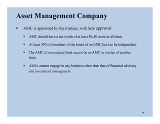  AMC is appointed by the trustees, with Sebi approval
 AMC should have a net worth of at least Rs.50 crore at all times
 At least 50% of members of the board of an AMC have to be independent.
 The AMC of one mutual fund cannot be an AMC or trustee of another
fund.
 AMCs cannot engage in any business other than that of financial advisory
and investment management
Asset Management Company
10
 