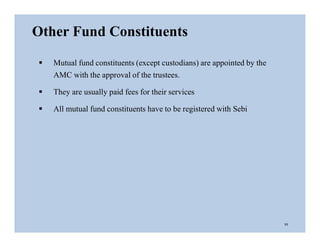  Mutual fund constituents (except custodians) are appointed by the
AMC with the approval of the trustees.
 They are usually paid fees for their services
 All mutual fund constituents have to be registered with Sebi
Other Fund Constituents
11
 