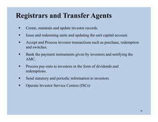  Create, maintain and update investor records.
 Issue and redeeming units and updating the unit capital account.
 Accept and Process investor transactions such as purchase, redemption
and switches.
 Bank the payment instruments given by investors and notifying the
AMC.
 Process pay-outs to investors in the form of dividends and
redemptions.
 Send statutory and periodic information to investors
 Operate Investor Service Centres (ISCs)
Registrars and Transfer Agents
13
 
