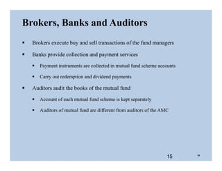Brokers, Banks and Auditors
 Brokers execute buy and sell transactions of the fund managers
 Banks provide collection and payment services
 Payment instruments are collected in mutual fund scheme accounts
 Carry out redemption and dividend payments
 Auditors audit the books of the mutual fund
 Account of each mutual fund scheme is kept separately
 Auditors of mutual fund are different from auditors of the AMC
15 15
 