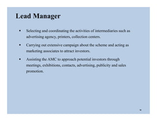 Lead Manager
 Selecting and coordinating the activities of intermediaries such as
advertising agency, printers, collection centers.
 Carrying out extensive campaign about the scheme and acting as
marketing associates to attract investors.
 Assisting the AMC to approach potential investors through
meetings, exhibitions, contacts, advertising, publicity and sales
promotion.
16
 