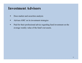 Investment Advisors
 Does market and securities analysis
 Advises AMC on its investment strategies
 Paid for their professional advice regarding fund investment on the
average weekly value of the fund’s net assets.
17
 