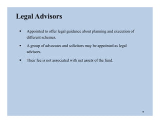 Legal Advisors
 Appointed to offer legal guidance about planning and execution of
different schemes.
 A group of advocates and solicitors may be appointed as legal
advisors.
 Their fee is not associated with net assets of the fund.
18
 