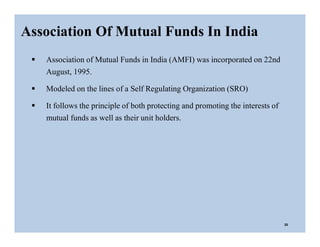 Association Of Mutual Funds In India
20
 Association of Mutual Funds in India (AMFI) was incorporated on 22nd
August, 1995.
 Modeled on the lines of a Self Regulating Organization (SRO)
 It follows the principle of both protecting and promoting the interests of
mutual funds as well as their unit holders.
 