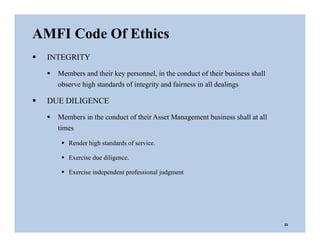 AMFI Code Of Ethics
23
 INTEGRITY
 Members and their key personnel, in the conduct of their business shall
observe high standards of integrity and fairness in all dealings
 DUE DILIGENCE
 Members in the conduct of their Asset Management business shall at all
times
 Render high standards of service.
 Exercise due diligence.
 Exercise independent professional judgment
 