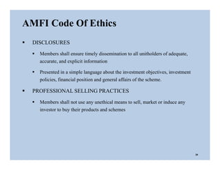 24
AMFI Code Of Ethics
 DISCLOSURES
 Members shall ensure timely dissemination to all unitholders of adequate,
accurate, and explicit information
 Presented in a simple language about the investment objectives, investment
policies, financial position and general affairs of the scheme.
 PROFESSIONAL SELLING PRACTICES
 Members shall not use any unethical means to sell, market or induce any
investor to buy their products and schemes
 