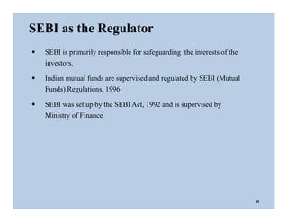  SEBI is primarily responsible for safeguarding the interests of the
investors.
 Indian mutual funds are supervised and regulated by SEBI (Mutual
Funds) Regulations, 1996
 SEBI was set up by the SEBI Act, 1992 and is supervised by
Ministry of Finance
SEBI as the Regulator
25
 