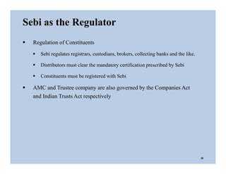  Regulation of Constituents
 Sebi regulates registrars, custodians, brokers, collecting banks and the like.
 Distributors must clear the mandatory certification prescribed by Sebi
 Constituents must be registered with Sebi
 AMC and Trustee company are also governed by the Companies Act
and Indian Trusts Act respectively
Sebi as the Regulator
26
 