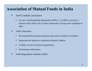  Amfi is industry association
 It is not a Self Regulating Organisation (SRO). ). An SRO is set up by a
statutory body which sets out policy framework, leaving micro regulation to
SRO.
 Amfi’s functions
 Recommends best business practices and code of conduct for members.
 Represents the industry to regulators and policy makers
 Conducts investor awareness programmes
 Disseminates information
 Amfi Registration Number (ARN)
Association of Mutual Funds in India
28
 