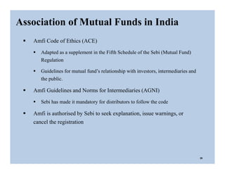  Amfi Code of Ethics (ACE)
 Adapted as a supplement in the Fifth Schedule of the Sebi (Mutual Fund)
Regulation
 Guidelines for mutual fund’s relationship with investors, intermediaries and
the public.
 Amfi Guidelines and Norms for Intermediaries (AGNI)
 Sebi has made it mandatory for distributors to follow the code
 Amfi is authorised by Sebi to seek explanation, issue warnings, or
cancel the registration
Association of Mutual Funds in India
29
 