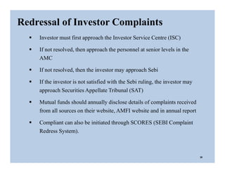  Investor must first approach the Investor Service Centre (ISC)
 If not resolved, then approach the personnel at senior levels in the
AMC
 If not resolved, then the investor may approach Sebi
 If the investor is not satisfied with the Sebi ruling, the investor may
approach Securities Appellate Tribunal (SAT)
 Mutual funds should annually disclose details of complaints received
from all sources on their website, AMFI website and in annual report
 Compliant can also be initiated through SCORES (SEBI Complaint
Redress System).
Redressal of Investor Complaints
30
 