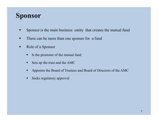  Sponsor is the main business entity that creates the mutual fund
 There can be more than one sponsor for a fund
 Role of a Sponsor
 Is the promoter of the mutual fund
 Sets up the trust and the AMC
 Appoints the Board of Trustees and Board of Directors of the AMC
 Seeks regulatory approval
Sponsor
5
 