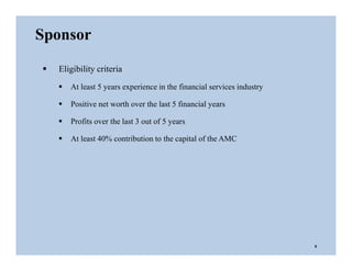  Eligibility criteria
 At least 5 years experience in the financial services industry
 Positive net worth over the last 5 financial years
 Profits over the last 3 out of 5 years
 At least 40% contribution to the capital of the AMC
Sponsor
6
 