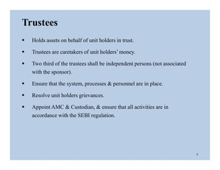 Trustees
 Holds assets on behalf of unit holders in trust.
 Trustees are caretakers of unit holders’ money.
 Two third of the trustees shall be independent persons (not associated
with the sponsor).
 Ensure that the system, processes & personnel are in place.
 Resolve unit holders grievances.
 Appoint AMC & Custodian, & ensure that all activities are in
accordance with the SEBI regulation.
7
 
