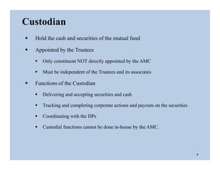  Hold the cash and securities of the mutual fund
 Appointed by the Trustees
 Only constituent NOT directly appointed by the AMC
 Must be independent of the Trustees and its associates
 Functions of the Custodian
 Delivering and accepting securities and cash
 Tracking and completing corporate actions and payouts on the securities
 Coordinating with the DPs
 Custodial functions cannot be done in-house by the AMC.
Custodian
8
 