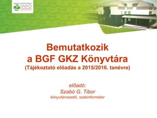 1
Bemutatkozik
a BGF GKZ Könyvtára
(Tájékoztató előadás a 2015/2016. tanévre)
előadó:
Szabó G. Tibor
könyvtárvezető, szakinformátor
 