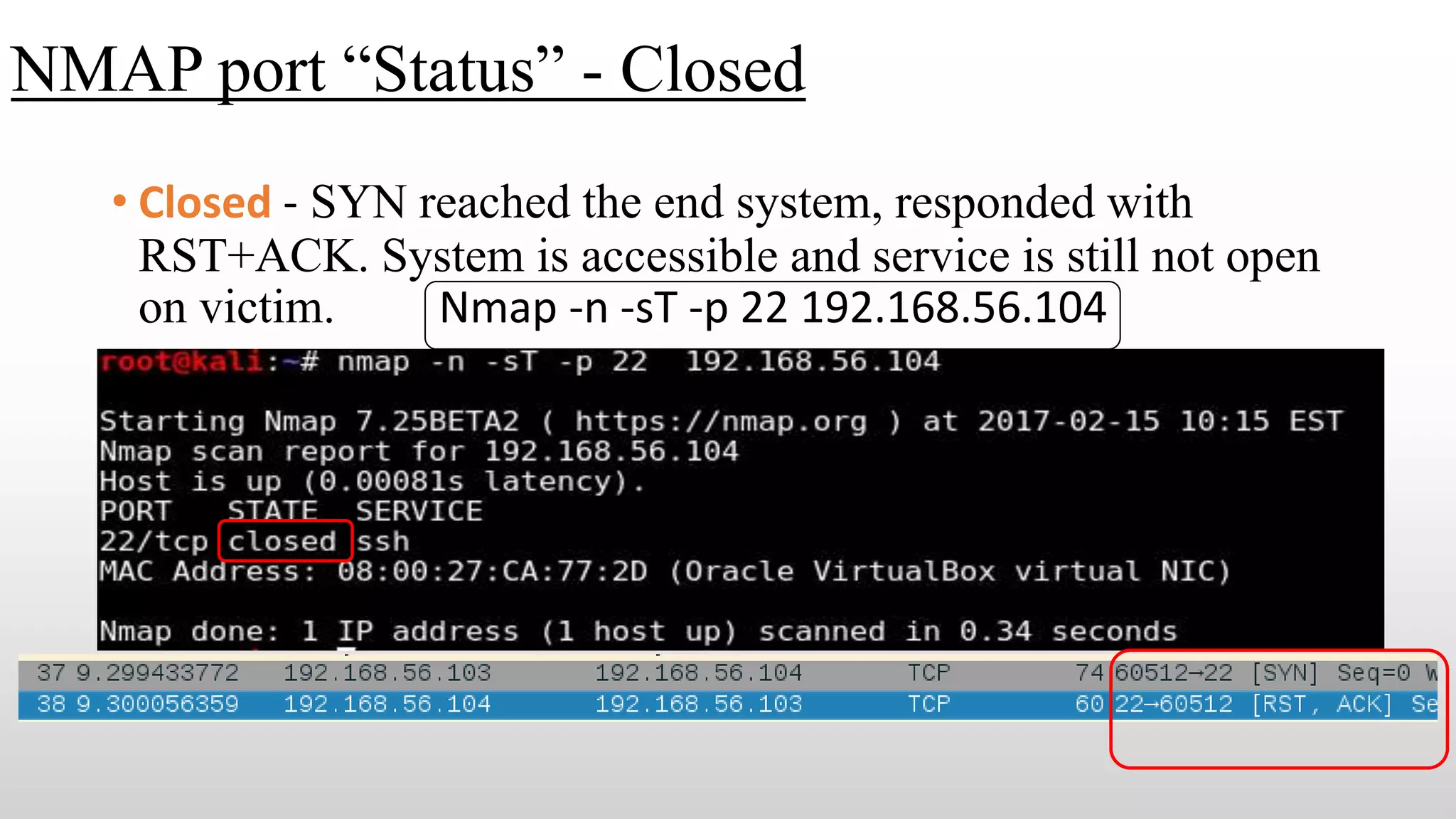 NMAP port “Status” - Closed
• Closed - SYN reached the end system, responded with
RST+ACK. System is accessible and service is still not open
on victim. Nmap -n -sT -p 22 192.168.56.104
 