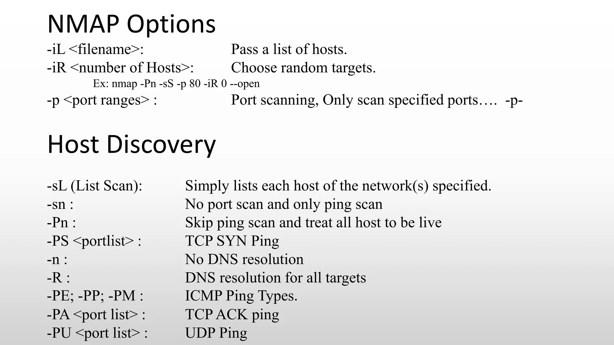 NMAP Options
-iL <filename>: Pass a list of hosts.
-iR <number of Hosts>: Choose random targets.
Ex: nmap -Pn -sS -p 80 -iR 0 --open
-p <port ranges> : Port scanning, Only scan specified ports…. -p-
Host Discovery
-sL (List Scan): Simply lists each host of the network(s) specified.
-sn : No port scan and only ping scan
-Pn : Skip ping scan and treat all host to be live
-PS <portlist> : TCP SYN Ping
-n : No DNS resolution
-R : DNS resolution for all targets
-PE; -PP; -PM : ICMP Ping Types.
-PA <port list> : TCP ACK ping
-PU <port list> : UDP Ping
 