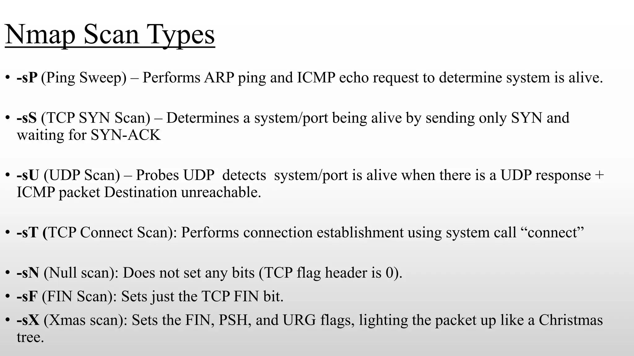 Nmap Scan Types
• -sP (Ping Sweep) – Performs ARP ping and ICMP echo request to determine system is alive.
• -sS (TCP SYN Scan) – Determines a system/port being alive by sending only SYN and
waiting for SYN-ACK
• -sU (UDP Scan) – Probes UDP detects system/port is alive when there is a UDP response +
ICMP packet Destination unreachable.
• -sT (TCP Connect Scan): Performs connection establishment using system call “connect”
• -sN (Null scan): Does not set any bits (TCP flag header is 0).
• -sF (FIN Scan): Sets just the TCP FIN bit.
• -sX (Xmas scan): Sets the FIN, PSH, and URG flags, lighting the packet up like a Christmas
tree.
 