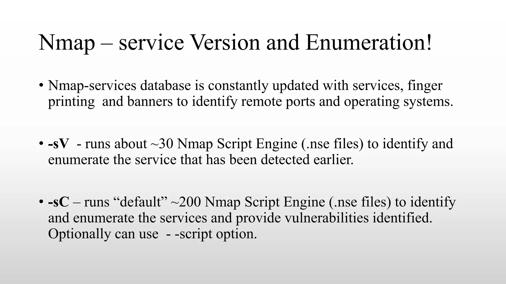 Nmap – service Version and Enumeration!
• Nmap-services database is constantly updated with services, finger
printing and banners to identify remote ports and operating systems.
• -sV - runs about ~30 Nmap Script Engine (.nse files) to identify and
enumerate the service that has been detected earlier.
• -sC – runs “default” ~200 Nmap Script Engine (.nse files) to identify
and enumerate the services and provide vulnerabilities identified.
Optionally can use - -script option.
 