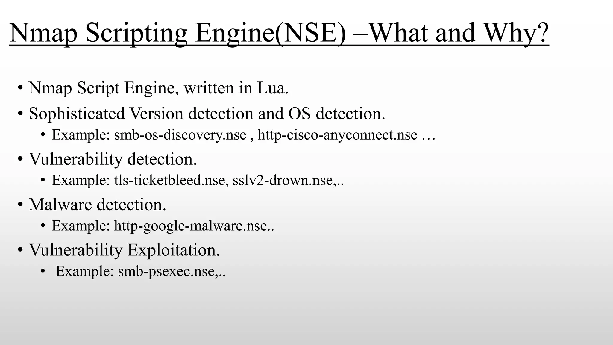 Nmap Scripting Engine(NSE) –What and Why?
• Nmap Script Engine, written in Lua.
• Sophisticated Version detection and OS detection.
• Example: smb-os-discovery.nse , http-cisco-anyconnect.nse …
• Vulnerability detection.
• Example: tls-ticketbleed.nse, sslv2-drown.nse,..
• Malware detection.
• Example: http-google-malware.nse..
• Vulnerability Exploitation.
• Example: smb-psexec.nse,..
 