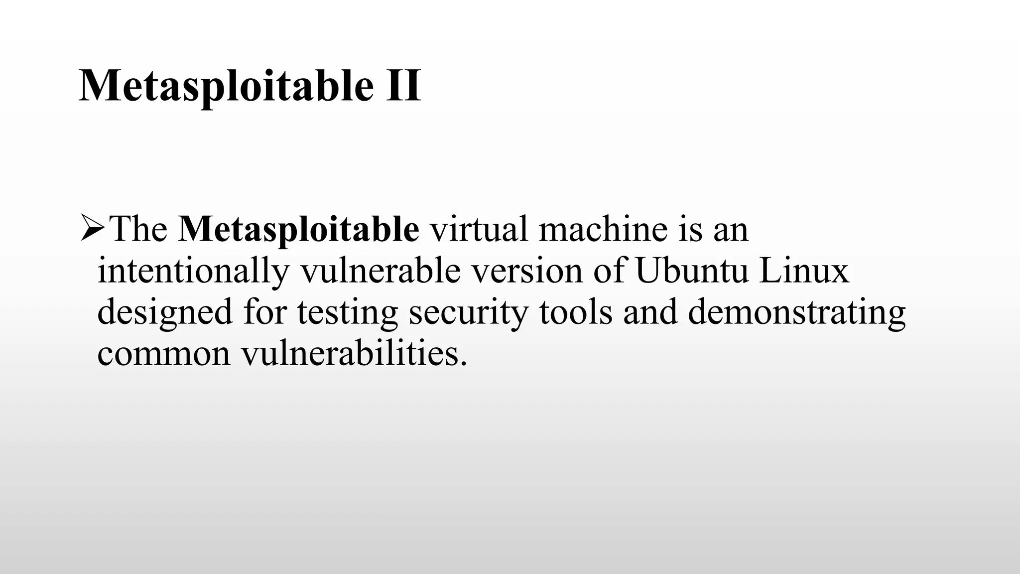 Metasploitable II
The Metasploitable virtual machine is an
intentionally vulnerable version of Ubuntu Linux
designed for testing security tools and demonstrating
common vulnerabilities.
 