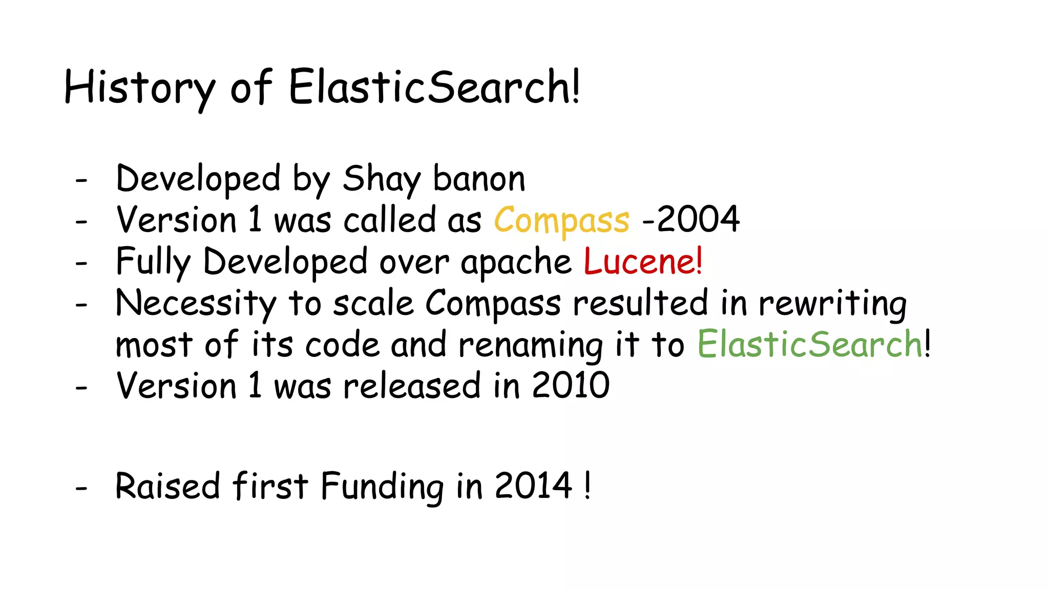 History of ElasticSearch!
- Developed by Shay banon
- Version 1 was called as Compass -2004
- Fully Developed over apache Lucene!
- Necessity to scale Compass resulted in rewriting
most of its code and renaming it to ElasticSearch!
- Version 1 was released in 2010
- Raised first Funding in 2014 !
 
