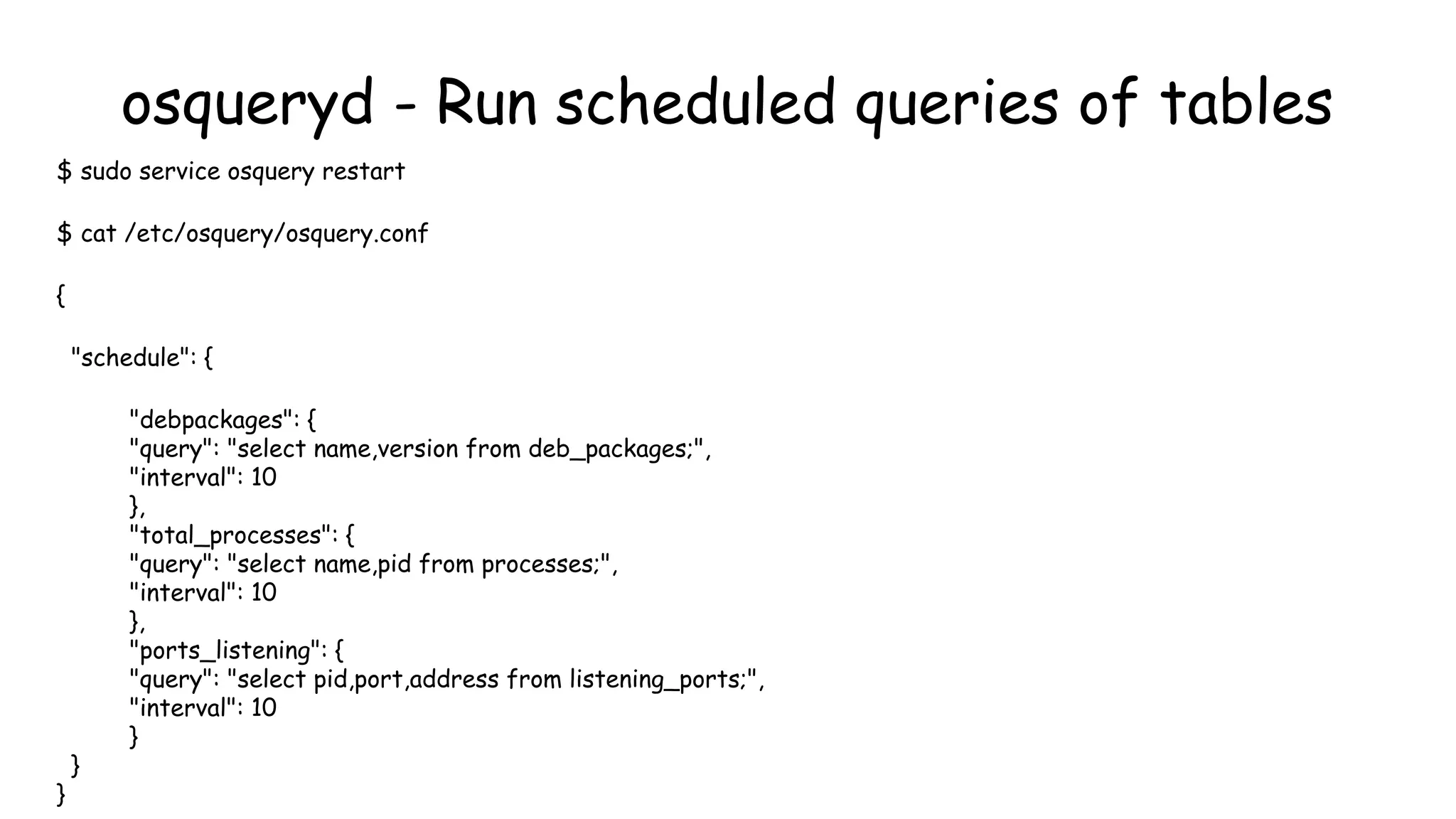 osqueryd - Run scheduled queries of tables
$ sudo service osquery restart
$ cat /etc/osquery/osquery.conf
{
"schedule": {
"debpackages": {
"query": "select name,version from deb_packages;",
"interval": 10
},
"total_processes": {
"query": "select name,pid from processes;",
"interval": 10
},
"ports_listening": {
"query": "select pid,port,address from listening_ports;",
"interval": 10
}
}
}
 